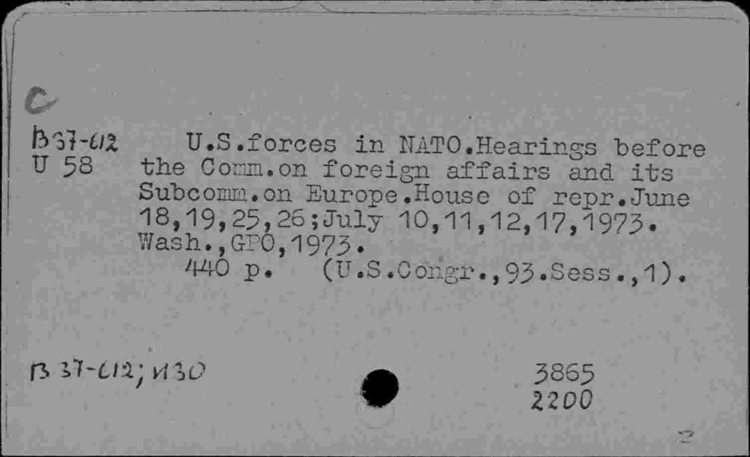 ﻿U.S.forces in NATO.Hearings before U 58 "the Corn, on foreign affairs and its Subcom.on Europe.House of repr.June 18,19,25,26;July 10,11,12,17,1973. Wash.,GPO,1975.
440 p. (U.S.Congr.,93.Sess.,1).
rs k/sc?
5865
2200